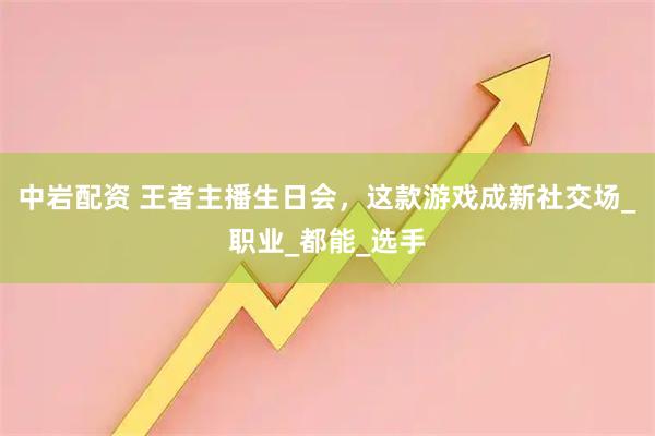 中岩配资 王者主播生日会，这款游戏成新社交场_职业_都能_选手