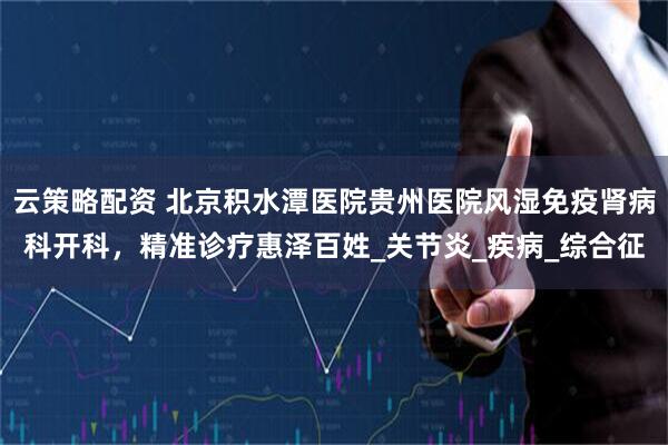 云策略配资 北京积水潭医院贵州医院风湿免疫肾病科开科，精准诊疗惠泽百姓_关节炎_疾病_综合征