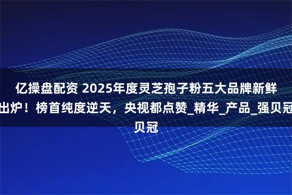 亿操盘配资 2025年度灵芝孢子粉五大品牌新鲜出炉！榜首纯度逆天，央视都点赞_精华_产品_强贝冠