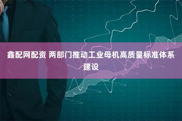 鑫配网配资 两部门推动工业母机高质量标准体系建设
