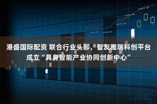 港盛国际配资 联合行业头部，智友雅瑞科创平台成立“具身智能产业协同创新中心”