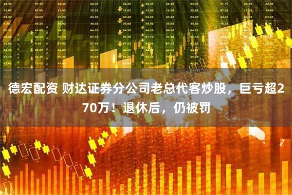 德宏配资 财达证券分公司老总代客炒股，巨亏超270万！退休后，仍被罚