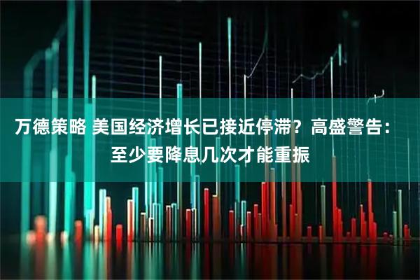 万德策略 美国经济增长已接近停滞？高盛警告： 至少要降息几次才能重振