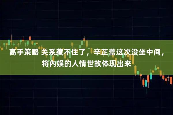 高手策略 关系藏不住了，辛芷蕾这次没坐中间，将內娱的人情世故体现出来