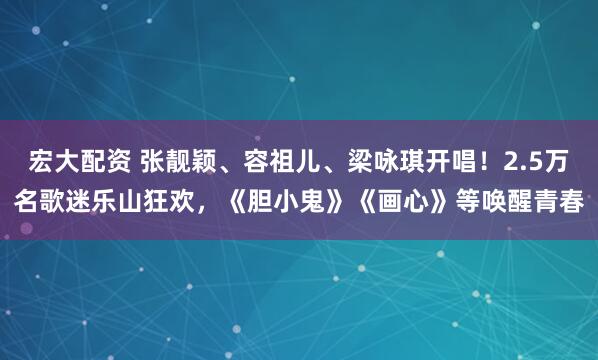 宏大配资 张靓颖、容祖儿、梁咏琪开唱！2.5万名歌迷乐山狂欢，《胆小鬼》《画心》等唤醒青春