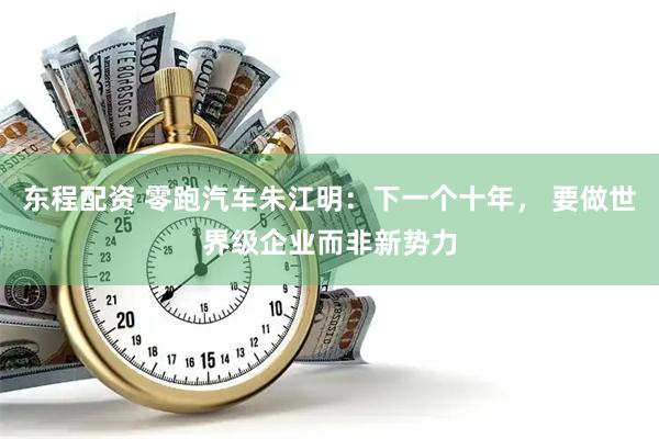 东程配资 零跑汽车朱江明：下一个十年， 要做世界级企业而非新势力