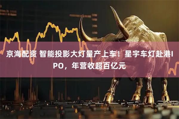 京海配资 智能投影大灯量产上车！星宇车灯赴港IPO，年营收超百亿元
