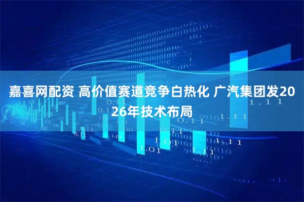 嘉喜网配资 高价值赛道竞争白热化 广汽集团发2026年技术布局