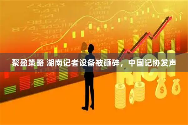 聚盈策略 湖南记者设备被砸碎，中国记协发声