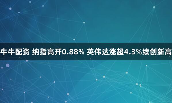 牛牛配资 纳指高开0.88% 英伟达涨超4.3%续创新高