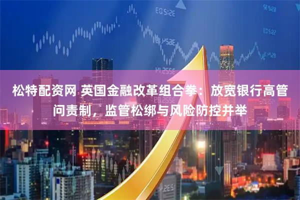 松特配资网 英国金融改革组合拳：放宽银行高管问责制，监管松绑与风险防控并举