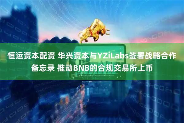 恒运资本配资 华兴资本与YZiLabs签署战略合作备忘录 推动BNB的合规交易所上币