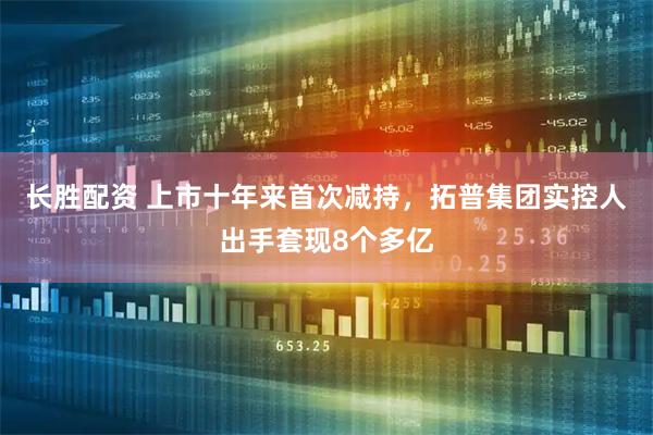 长胜配资 上市十年来首次减持，拓普集团实控人出手套现8个多亿
