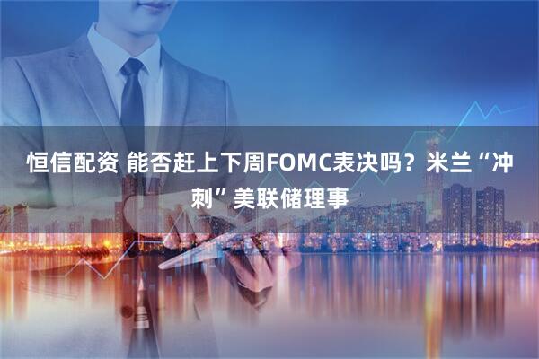 恒信配资 能否赶上下周FOMC表决吗？米兰“冲刺”美联储理事