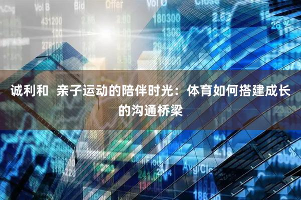 诚利和  亲子运动的陪伴时光：体育如何搭建成长的沟通桥梁