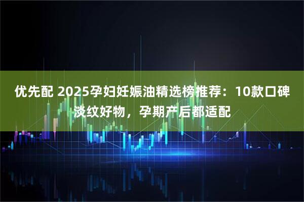 优先配 2025孕妇妊娠油精选榜推荐：10款口碑淡纹好物，孕期产后都适配
